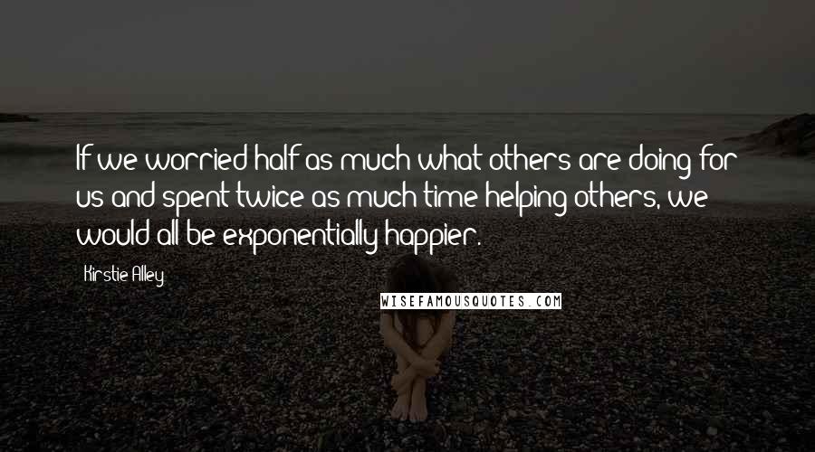 Kirstie Alley Quotes: If we worried half as much what others are doing for us and spent twice as much time helping others, we would all be exponentially happier.