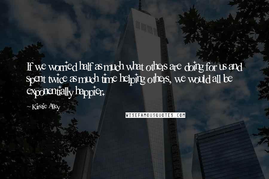 Kirstie Alley Quotes: If we worried half as much what others are doing for us and spent twice as much time helping others, we would all be exponentially happier.