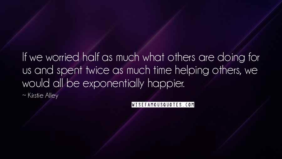 Kirstie Alley Quotes: If we worried half as much what others are doing for us and spent twice as much time helping others, we would all be exponentially happier.