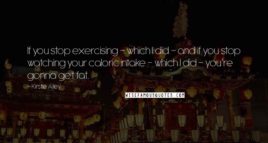 Kirstie Alley Quotes: If you stop exercising - which I did - and if you stop watching your caloric intake - which I did - you're gonna get fat.