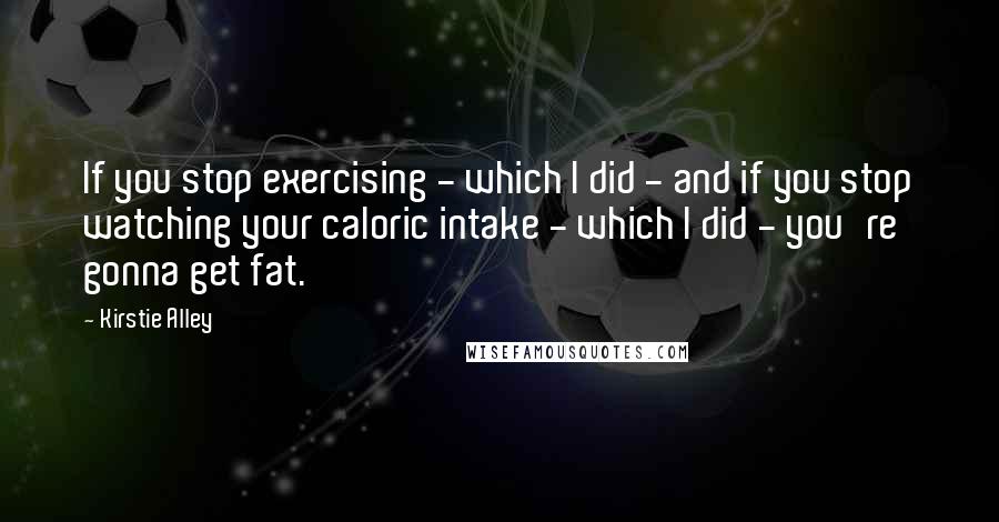 Kirstie Alley Quotes: If you stop exercising - which I did - and if you stop watching your caloric intake - which I did - you're gonna get fat.