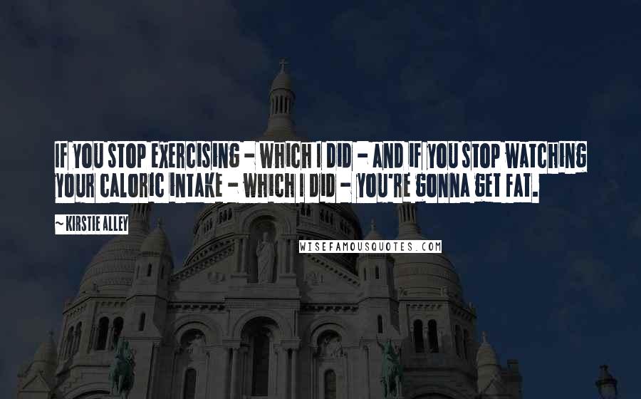 Kirstie Alley Quotes: If you stop exercising - which I did - and if you stop watching your caloric intake - which I did - you're gonna get fat.