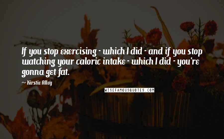 Kirstie Alley Quotes: If you stop exercising - which I did - and if you stop watching your caloric intake - which I did - you're gonna get fat.