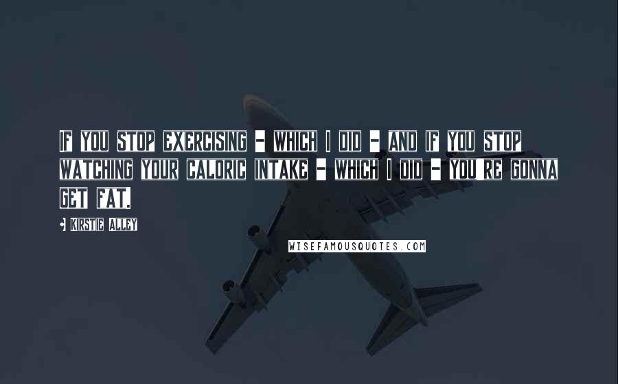 Kirstie Alley Quotes: If you stop exercising - which I did - and if you stop watching your caloric intake - which I did - you're gonna get fat.
