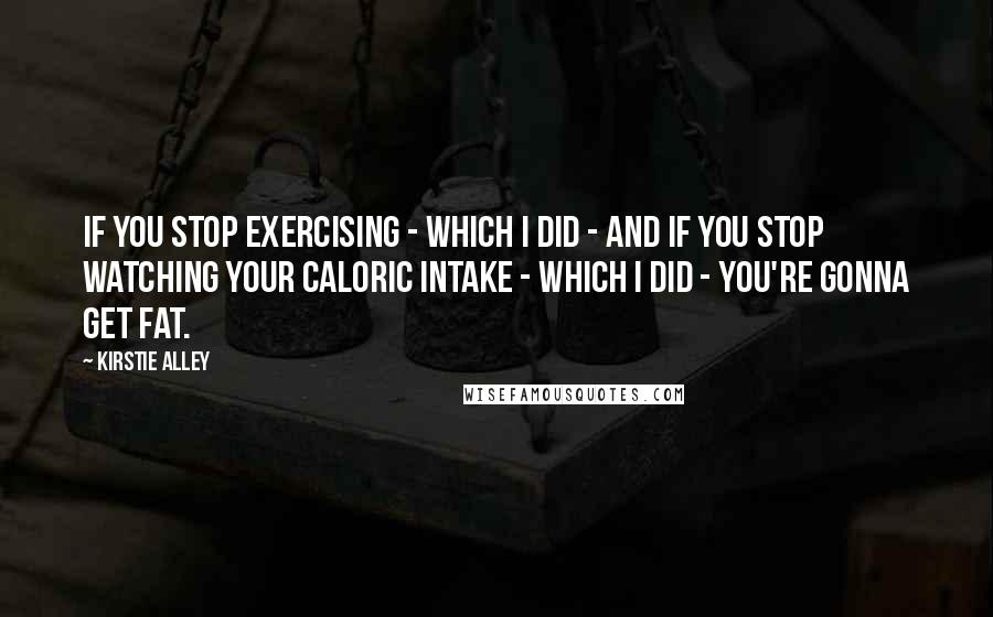 Kirstie Alley Quotes: If you stop exercising - which I did - and if you stop watching your caloric intake - which I did - you're gonna get fat.