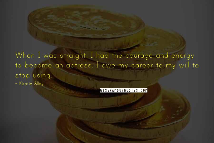 Kirstie Alley Quotes: When I was straight, I had the courage and energy to become an actress. I owe my career to my will to stop using.