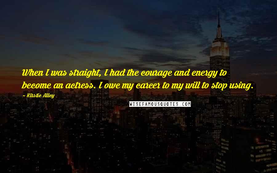 Kirstie Alley Quotes: When I was straight, I had the courage and energy to become an actress. I owe my career to my will to stop using.