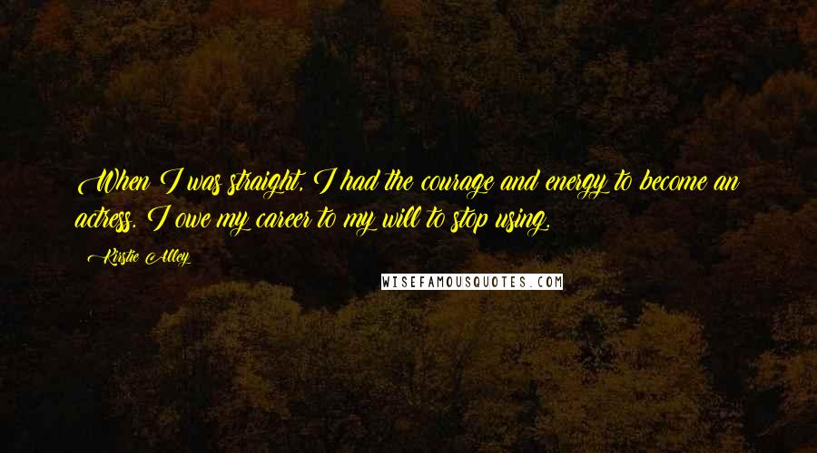 Kirstie Alley Quotes: When I was straight, I had the courage and energy to become an actress. I owe my career to my will to stop using.