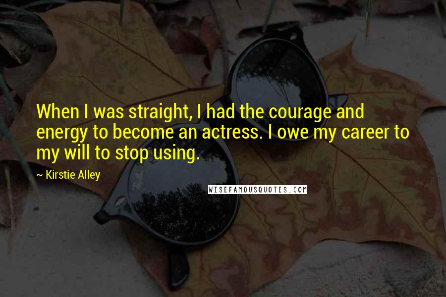 Kirstie Alley Quotes: When I was straight, I had the courage and energy to become an actress. I owe my career to my will to stop using.