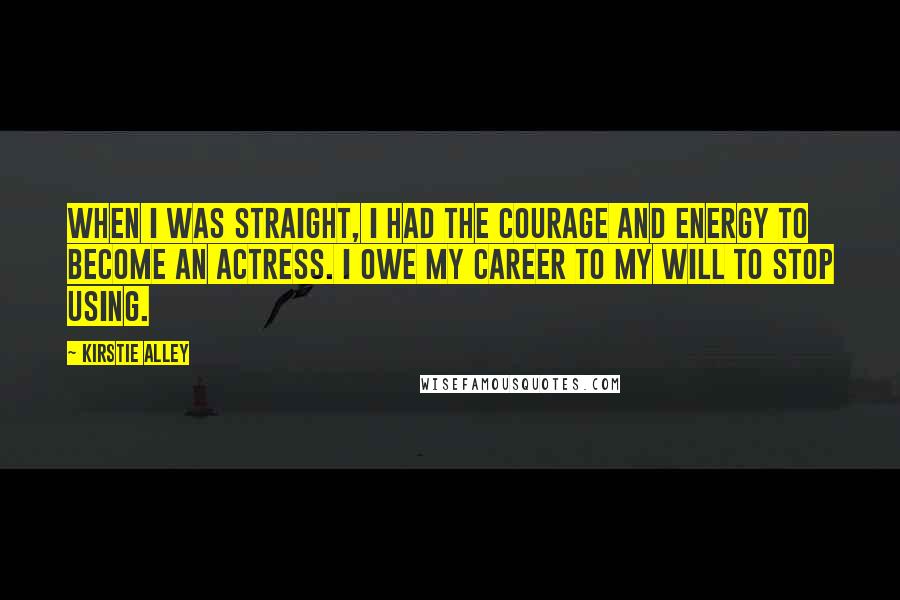 Kirstie Alley Quotes: When I was straight, I had the courage and energy to become an actress. I owe my career to my will to stop using.