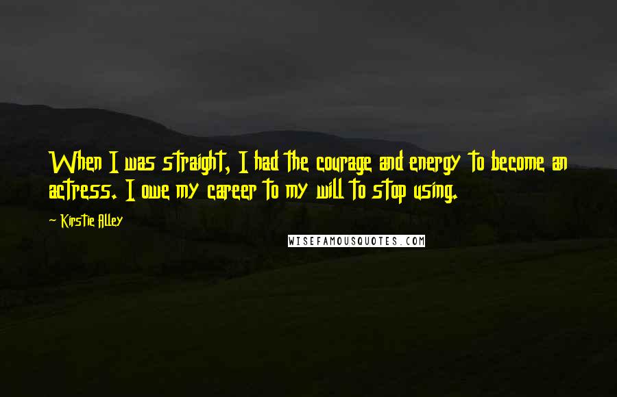 Kirstie Alley Quotes: When I was straight, I had the courage and energy to become an actress. I owe my career to my will to stop using.