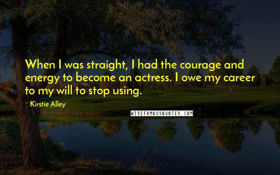 Kirstie Alley Quotes: When I was straight, I had the courage and energy to become an actress. I owe my career to my will to stop using.