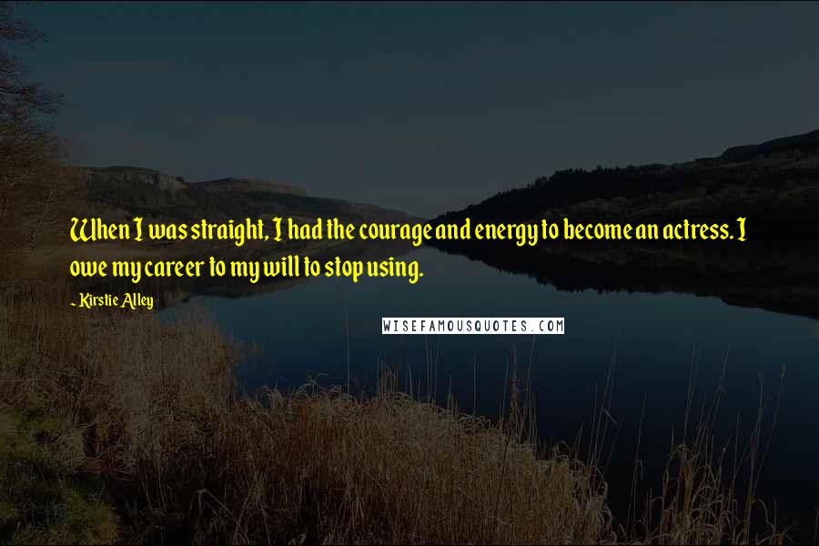 Kirstie Alley Quotes: When I was straight, I had the courage and energy to become an actress. I owe my career to my will to stop using.