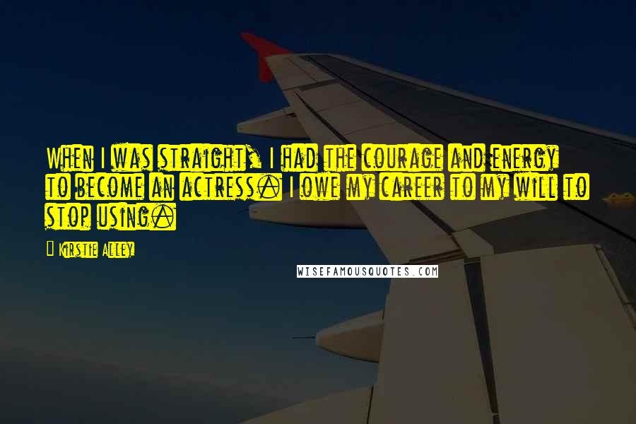 Kirstie Alley Quotes: When I was straight, I had the courage and energy to become an actress. I owe my career to my will to stop using.