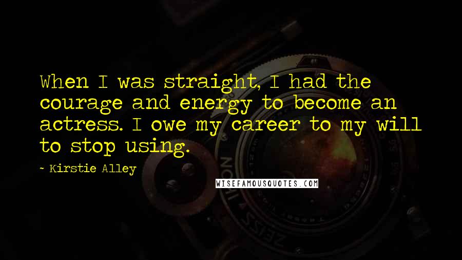 Kirstie Alley Quotes: When I was straight, I had the courage and energy to become an actress. I owe my career to my will to stop using.