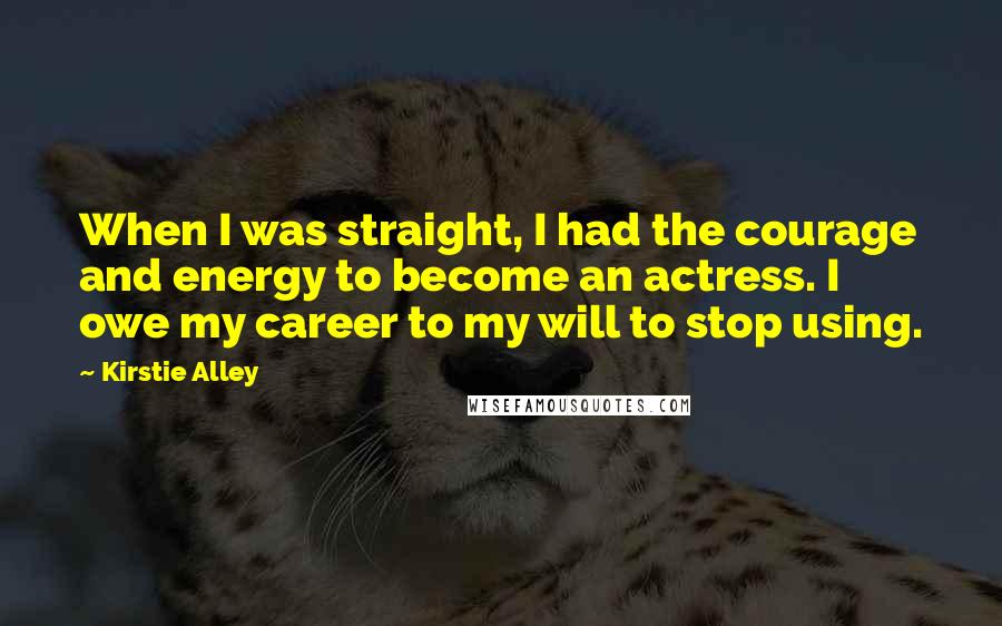 Kirstie Alley Quotes: When I was straight, I had the courage and energy to become an actress. I owe my career to my will to stop using.