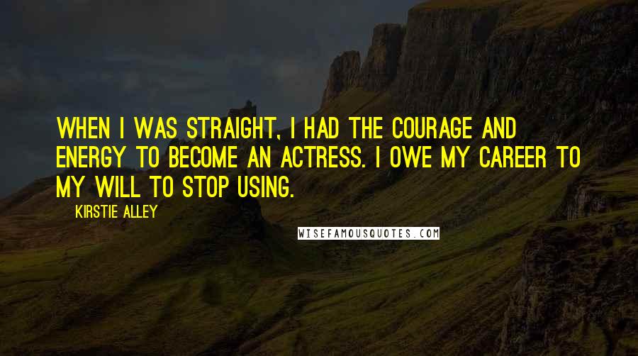 Kirstie Alley Quotes: When I was straight, I had the courage and energy to become an actress. I owe my career to my will to stop using.