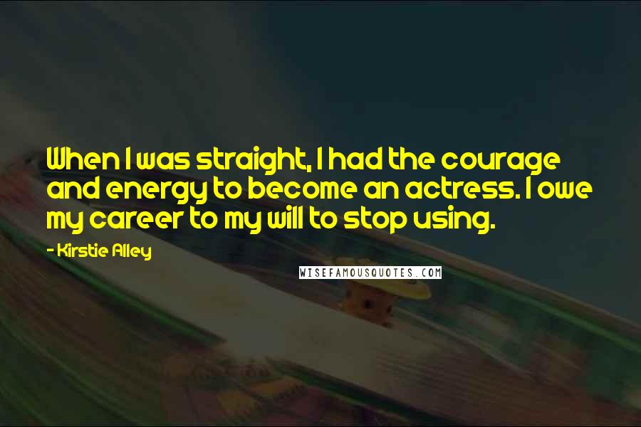 Kirstie Alley Quotes: When I was straight, I had the courage and energy to become an actress. I owe my career to my will to stop using.