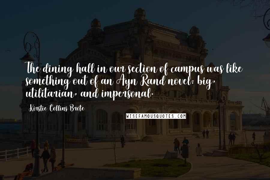 Kirstie Collins Brote Quotes: The dining hall in our section of campus was like something out of an Ayn Rand novel: big, utilitarian, and impersonal.