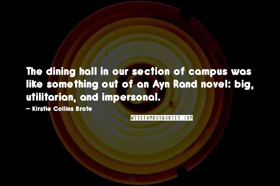 Kirstie Collins Brote Quotes: The dining hall in our section of campus was like something out of an Ayn Rand novel: big, utilitarian, and impersonal.