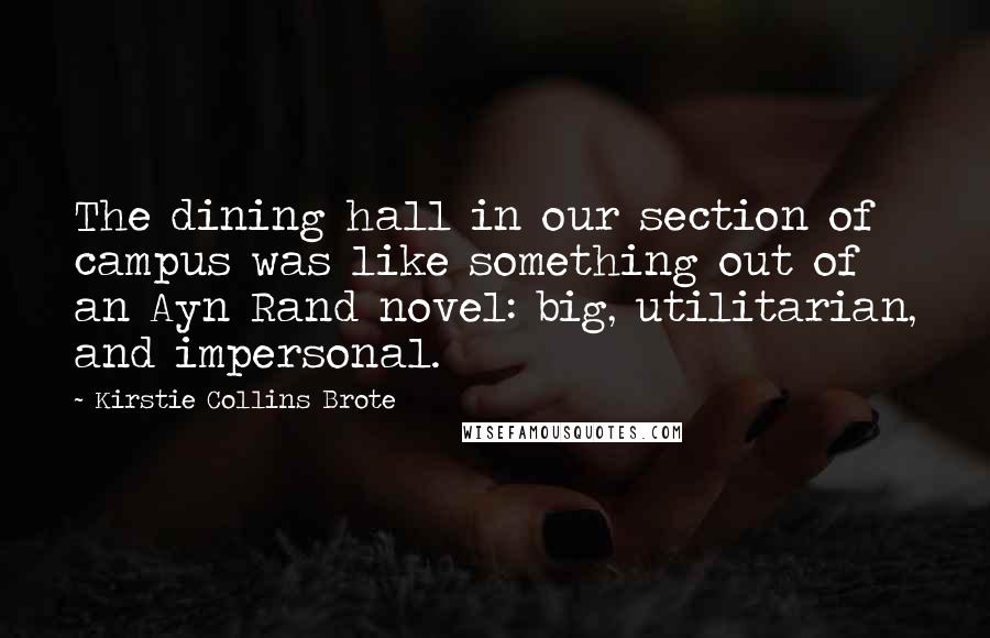 Kirstie Collins Brote Quotes: The dining hall in our section of campus was like something out of an Ayn Rand novel: big, utilitarian, and impersonal.