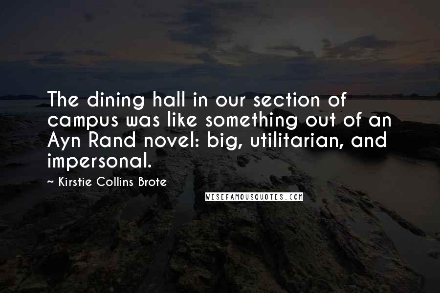 Kirstie Collins Brote Quotes: The dining hall in our section of campus was like something out of an Ayn Rand novel: big, utilitarian, and impersonal.