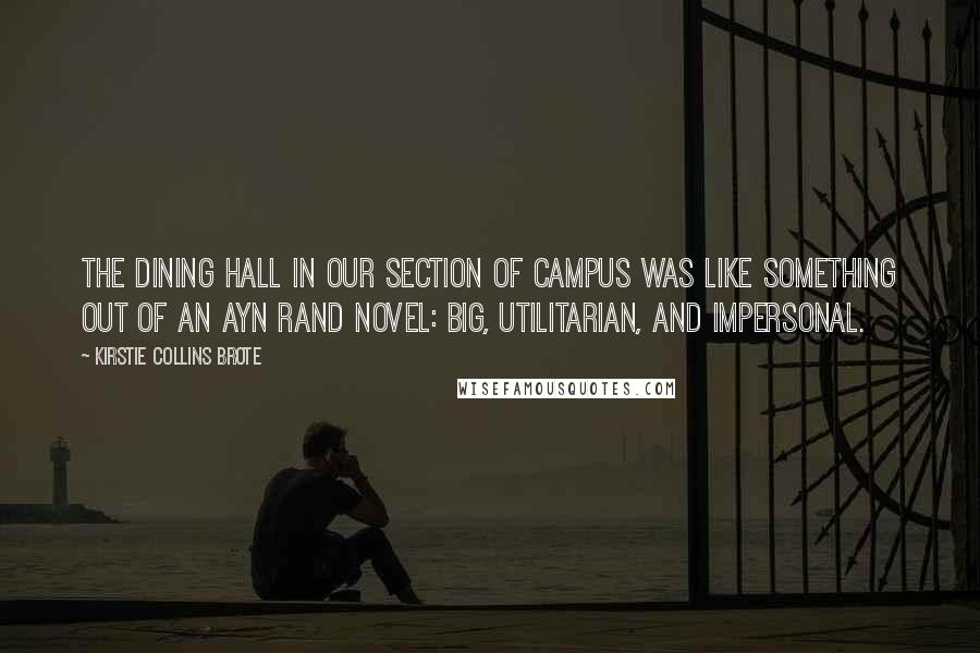 Kirstie Collins Brote Quotes: The dining hall in our section of campus was like something out of an Ayn Rand novel: big, utilitarian, and impersonal.