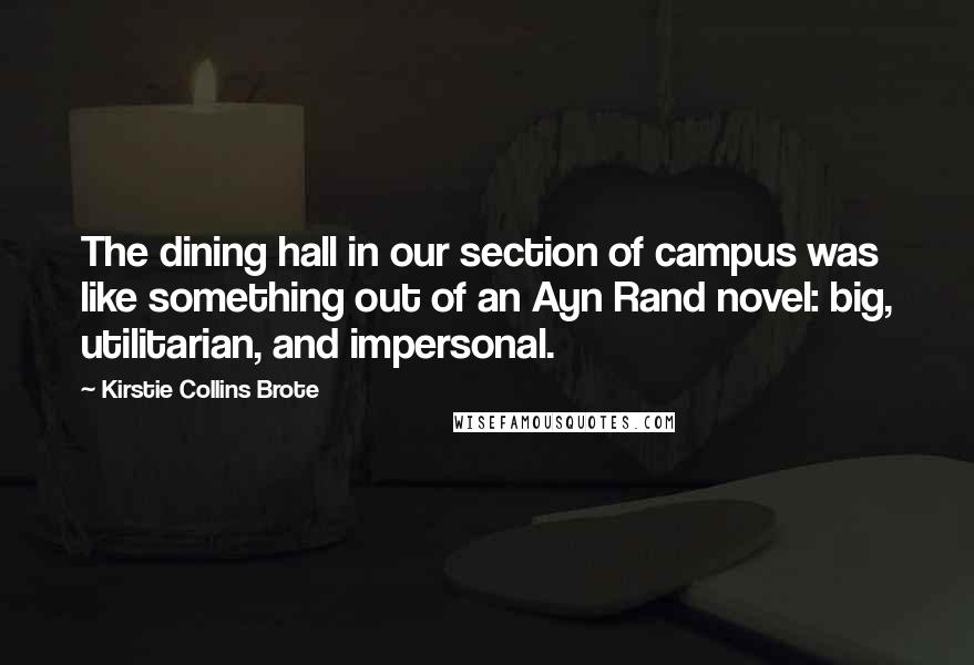 Kirstie Collins Brote Quotes: The dining hall in our section of campus was like something out of an Ayn Rand novel: big, utilitarian, and impersonal.