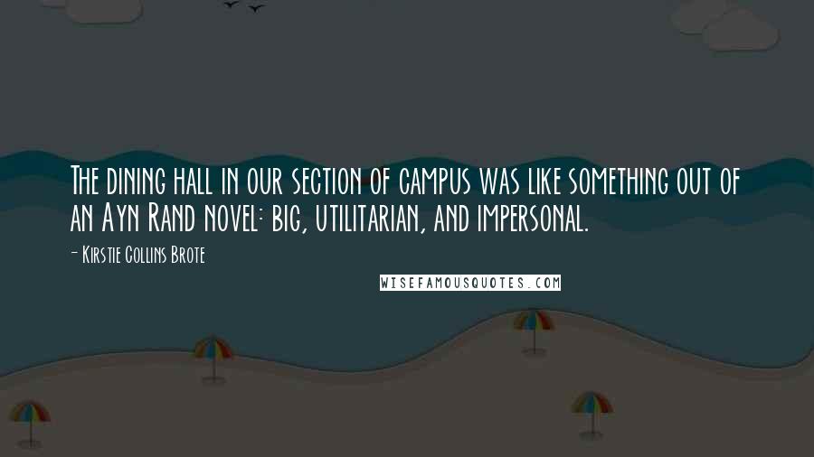 Kirstie Collins Brote Quotes: The dining hall in our section of campus was like something out of an Ayn Rand novel: big, utilitarian, and impersonal.