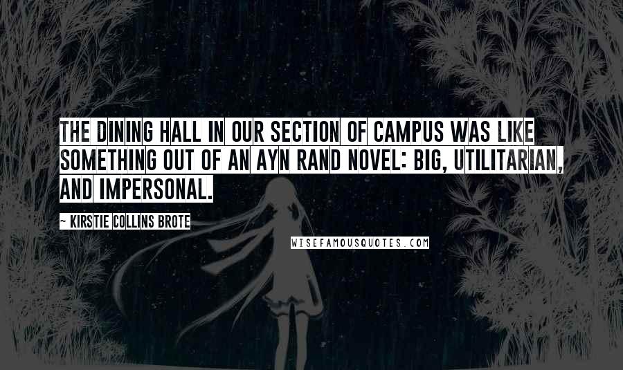 Kirstie Collins Brote Quotes: The dining hall in our section of campus was like something out of an Ayn Rand novel: big, utilitarian, and impersonal.