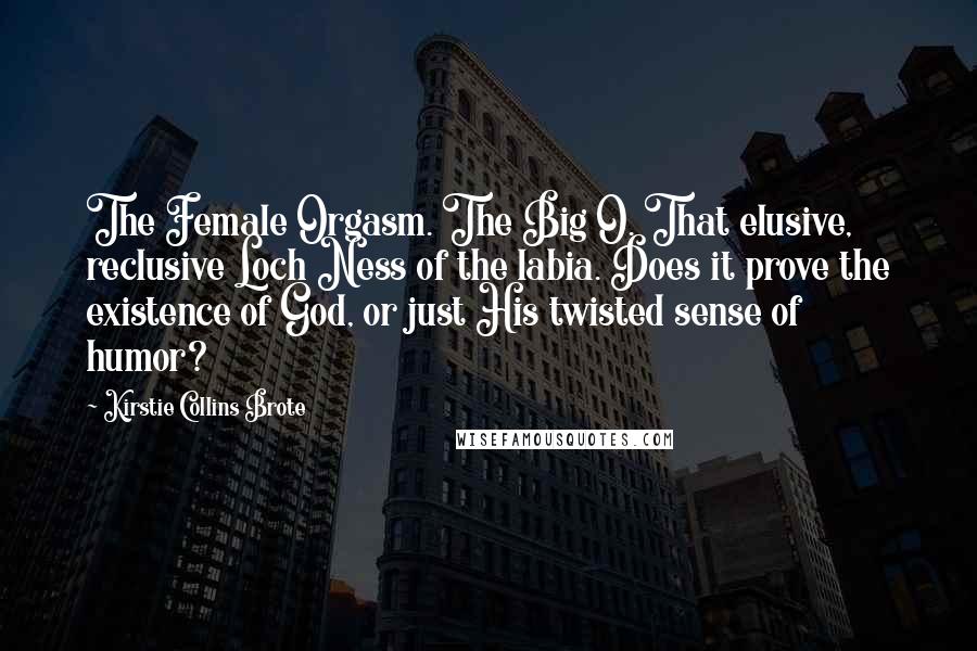 Kirstie Collins Brote Quotes: The Female Orgasm. The Big O. That elusive, reclusive Loch Ness of the labia. Does it prove the existence of God, or just His twisted sense of humor?