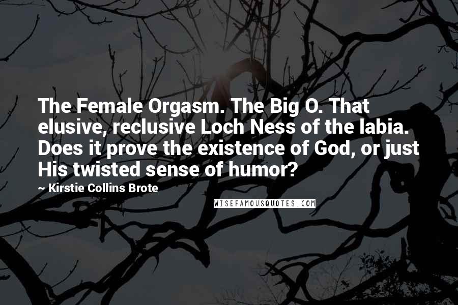 Kirstie Collins Brote Quotes: The Female Orgasm. The Big O. That elusive, reclusive Loch Ness of the labia. Does it prove the existence of God, or just His twisted sense of humor?
