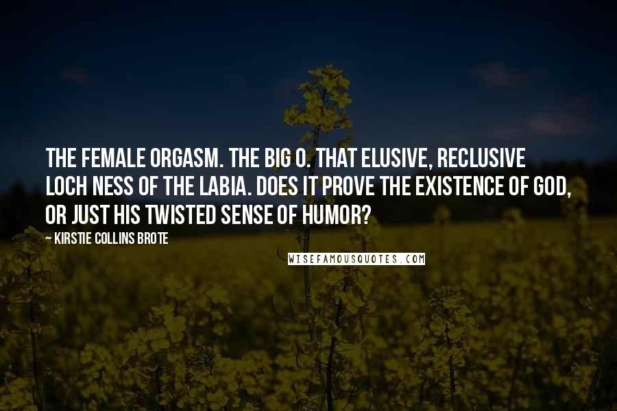 Kirstie Collins Brote Quotes: The Female Orgasm. The Big O. That elusive, reclusive Loch Ness of the labia. Does it prove the existence of God, or just His twisted sense of humor?