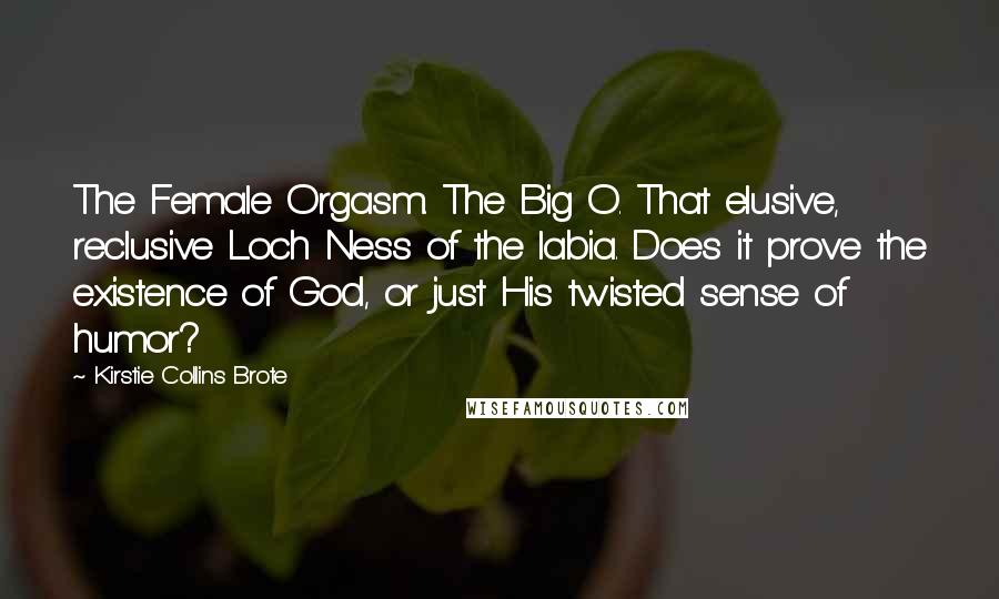 Kirstie Collins Brote Quotes: The Female Orgasm. The Big O. That elusive, reclusive Loch Ness of the labia. Does it prove the existence of God, or just His twisted sense of humor?