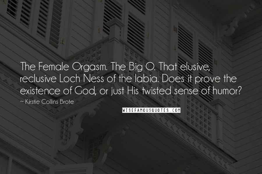 Kirstie Collins Brote Quotes: The Female Orgasm. The Big O. That elusive, reclusive Loch Ness of the labia. Does it prove the existence of God, or just His twisted sense of humor?