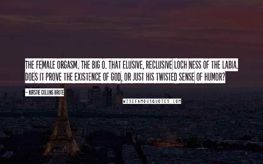 Kirstie Collins Brote Quotes: The Female Orgasm. The Big O. That elusive, reclusive Loch Ness of the labia. Does it prove the existence of God, or just His twisted sense of humor?