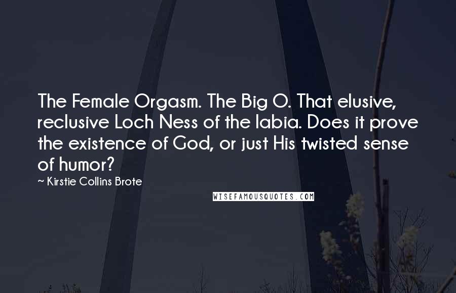 Kirstie Collins Brote Quotes: The Female Orgasm. The Big O. That elusive, reclusive Loch Ness of the labia. Does it prove the existence of God, or just His twisted sense of humor?