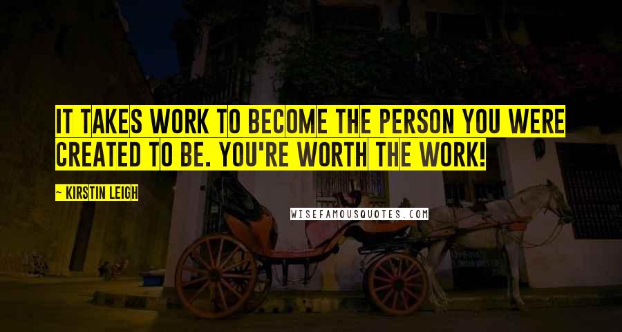 Kirstin Leigh Quotes: It takes work to become the person you were created to be. You're worth the work!