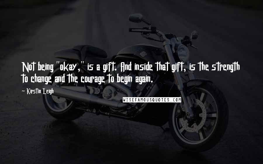 Kirstin Leigh Quotes: Not being "okay," is a gift. And inside that gift, is the strength to change and the courage to begin again.