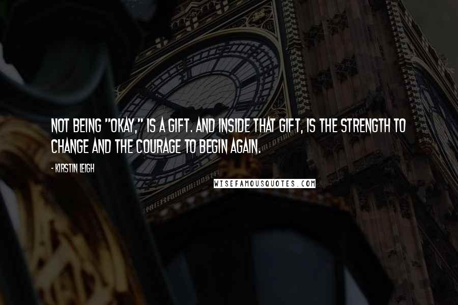 Kirstin Leigh Quotes: Not being "okay," is a gift. And inside that gift, is the strength to change and the courage to begin again.