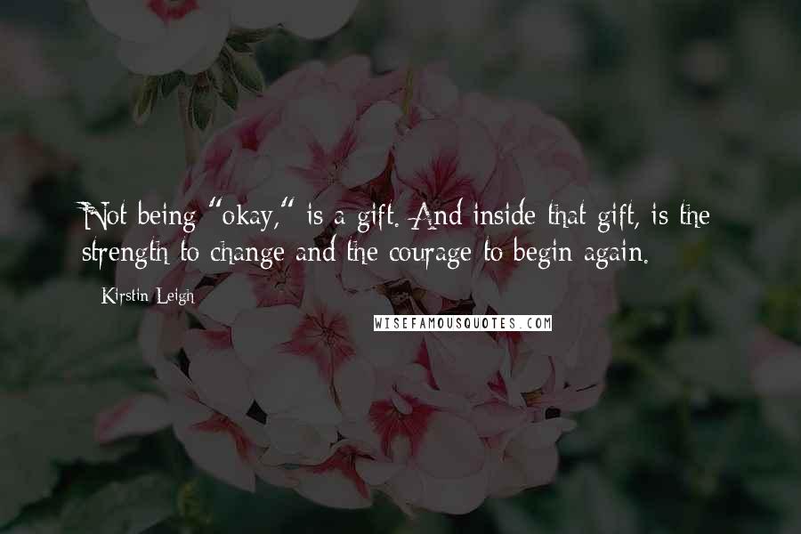 Kirstin Leigh Quotes: Not being "okay," is a gift. And inside that gift, is the strength to change and the courage to begin again.