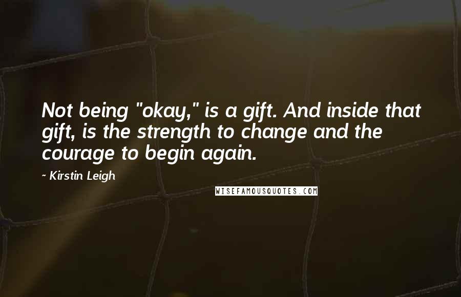 Kirstin Leigh Quotes: Not being "okay," is a gift. And inside that gift, is the strength to change and the courage to begin again.