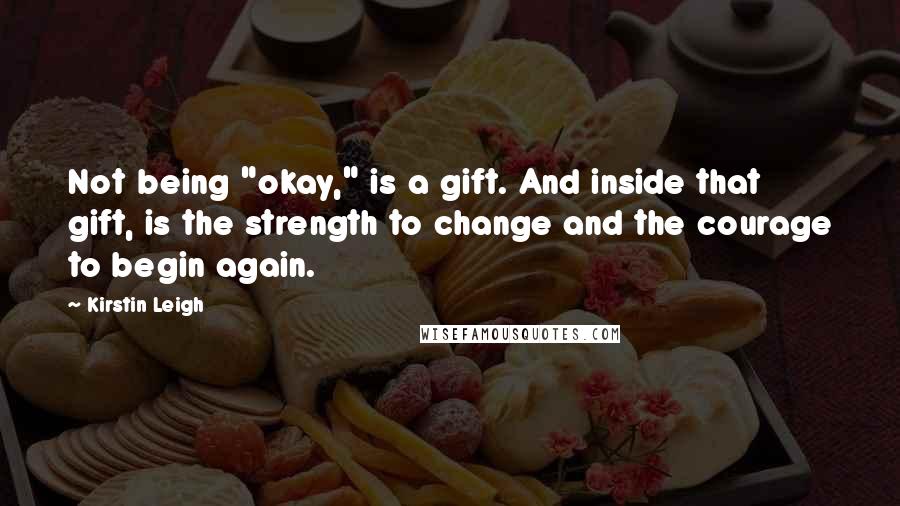 Kirstin Leigh Quotes: Not being "okay," is a gift. And inside that gift, is the strength to change and the courage to begin again.