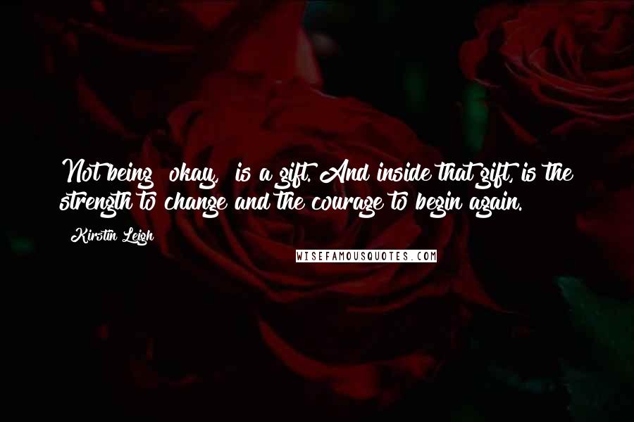 Kirstin Leigh Quotes: Not being "okay," is a gift. And inside that gift, is the strength to change and the courage to begin again.