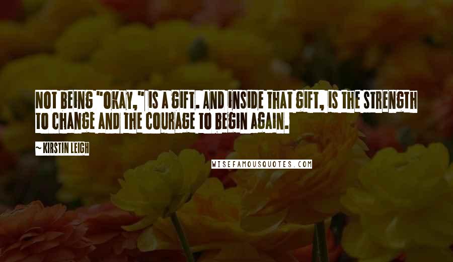 Kirstin Leigh Quotes: Not being "okay," is a gift. And inside that gift, is the strength to change and the courage to begin again.