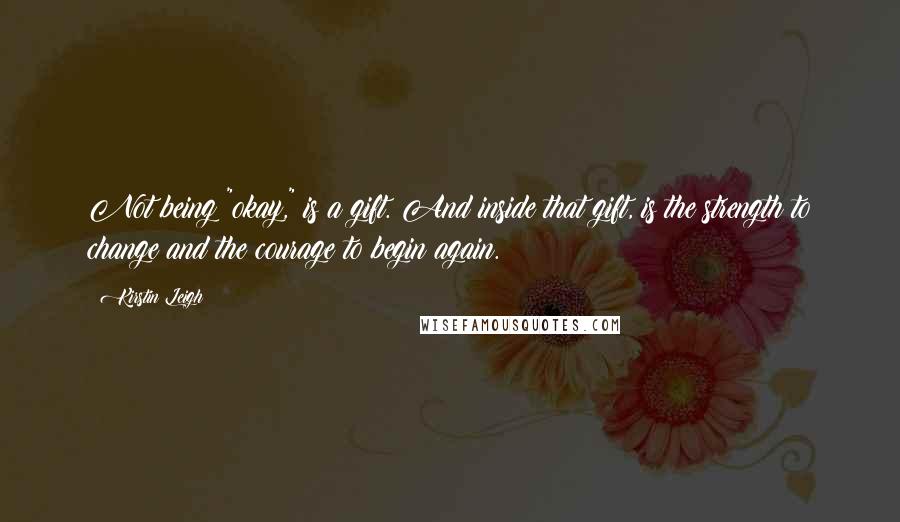 Kirstin Leigh Quotes: Not being "okay," is a gift. And inside that gift, is the strength to change and the courage to begin again.