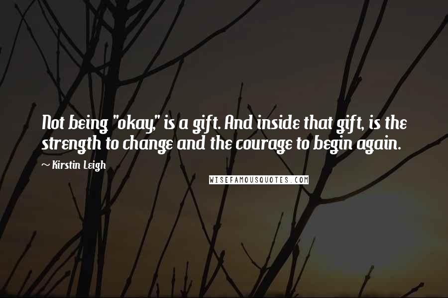 Kirstin Leigh Quotes: Not being "okay," is a gift. And inside that gift, is the strength to change and the courage to begin again.