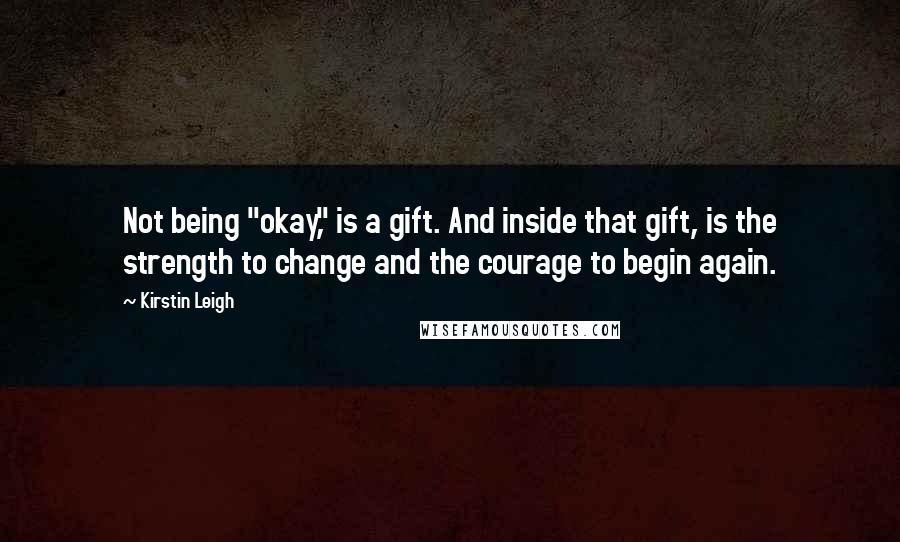 Kirstin Leigh Quotes: Not being "okay," is a gift. And inside that gift, is the strength to change and the courage to begin again.