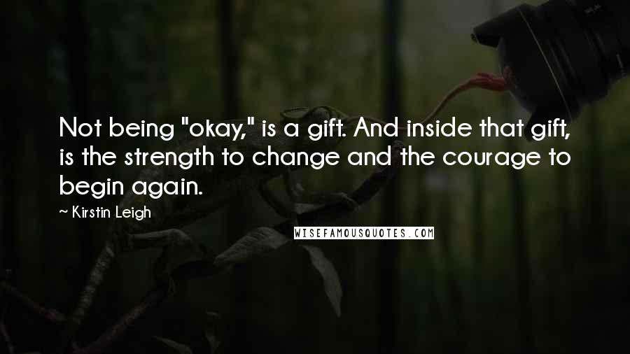 Kirstin Leigh Quotes: Not being "okay," is a gift. And inside that gift, is the strength to change and the courage to begin again.