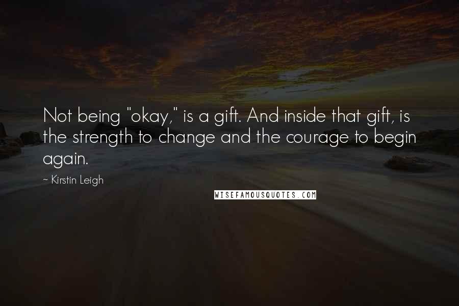 Kirstin Leigh Quotes: Not being "okay," is a gift. And inside that gift, is the strength to change and the courage to begin again.